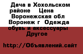 Дача в Хохольском районе. › Цена ­ 450 - Воронежская обл., Воронеж г. Одежда, обувь и аксессуары » Другое   